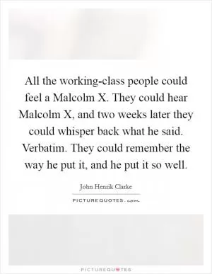 All the working-class people could feel a Malcolm X. They could hear Malcolm X, and two weeks later they could whisper back what he said. Verbatim. They could remember the way he put it, and he put it so well Picture Quote #1