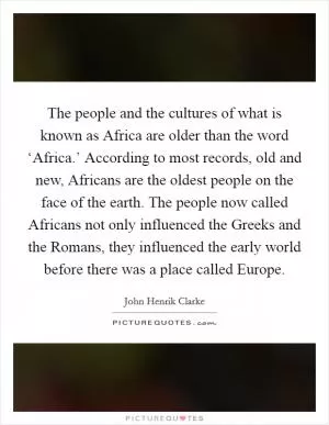 The people and the cultures of what is known as Africa are older than the word ‘Africa.’ According to most records, old and new, Africans are the oldest people on the face of the earth. The people now called Africans not only influenced the Greeks and the Romans, they influenced the early world before there was a place called Europe Picture Quote #1