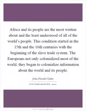 Africa and its people are the most written about and the least understood of all of the world’s people. This condition started in the 15th and the 16th centuries with the beginning of the slave trade system. The Europeans not only colonialized most of the world, they began to colonialize information about the world and its people Picture Quote #1
