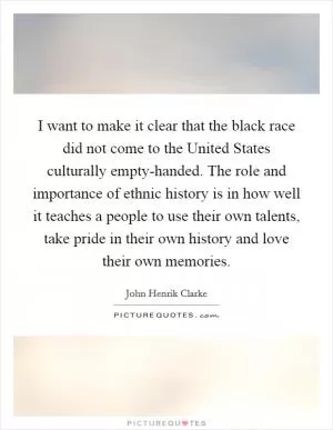 I want to make it clear that the black race did not come to the United States culturally empty-handed. The role and importance of ethnic history is in how well it teaches a people to use their own talents, take pride in their own history and love their own memories Picture Quote #1