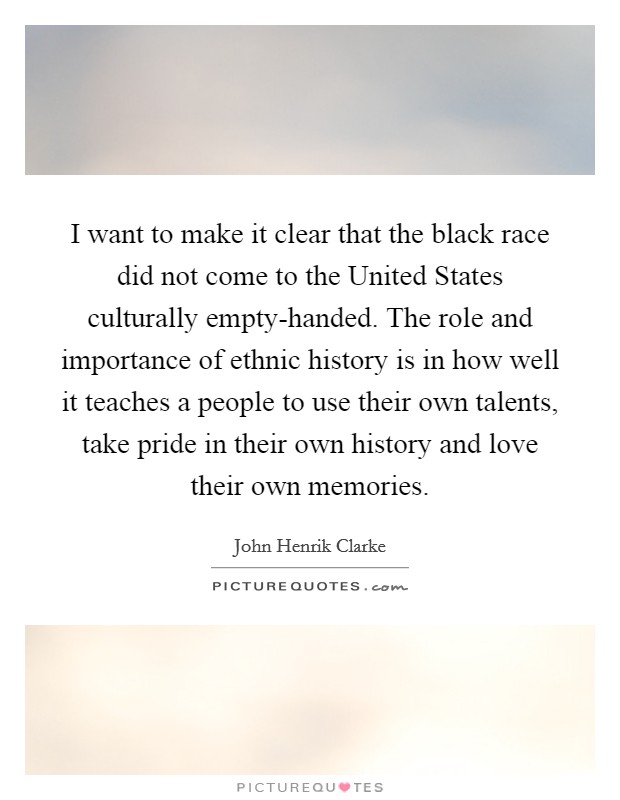 I want to make it clear that the black race did not come to the United States culturally empty-handed. The role and importance of ethnic history is in how well it teaches a people to use their own talents, take pride in their own history and love their own memories Picture Quote #1