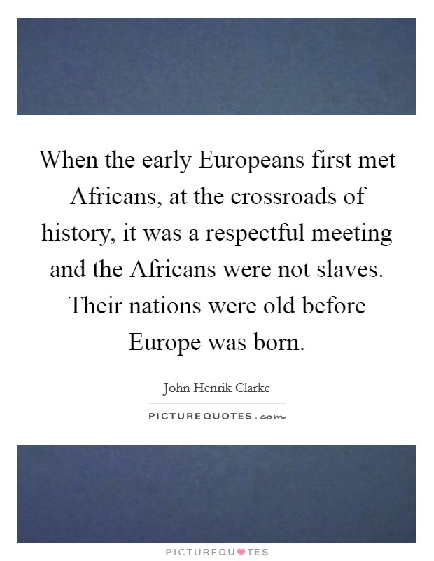 When the early Europeans first met Africans, at the crossroads of history, it was a respectful meeting and the Africans were not slaves. Their nations were old before Europe was born Picture Quote #1