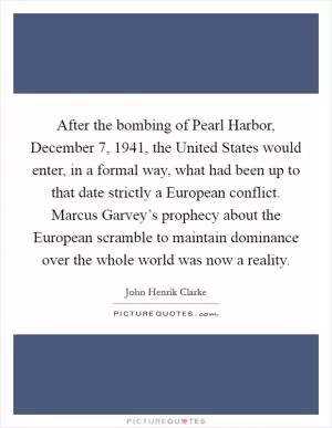 After the bombing of Pearl Harbor, December 7, 1941, the United States would enter, in a formal way, what had been up to that date strictly a European conflict. Marcus Garvey’s prophecy about the European scramble to maintain dominance over the whole world was now a reality Picture Quote #1