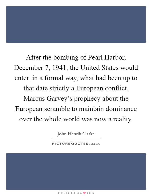 After the bombing of Pearl Harbor, December 7, 1941, the United States would enter, in a formal way, what had been up to that date strictly a European conflict. Marcus Garvey's prophecy about the European scramble to maintain dominance over the whole world was now a reality Picture Quote #1