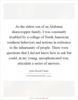 As the eldest son of an Alabama sharecropper family, I was constantly troubled by a collage of North American southern behaviors and notions in reference to the inhumanity of people. There were questions that I did not know how to ask but could, in my young, unsophisticated way, articulate a series of answers Picture Quote #1