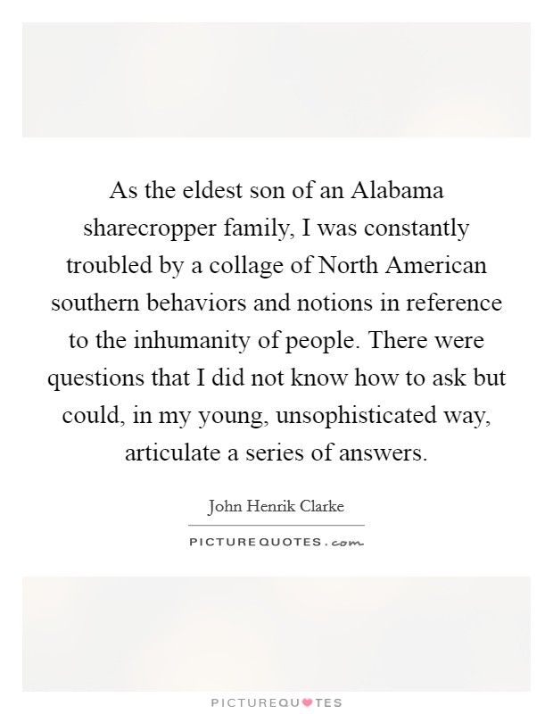 As the eldest son of an Alabama sharecropper family, I was constantly troubled by a collage of North American southern behaviors and notions in reference to the inhumanity of people. There were questions that I did not know how to ask but could, in my young, unsophisticated way, articulate a series of answers Picture Quote #1