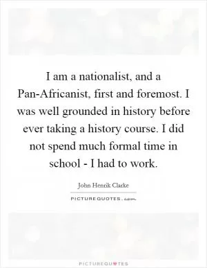 I am a nationalist, and a Pan-Africanist, first and foremost. I was well grounded in history before ever taking a history course. I did not spend much formal time in school - I had to work Picture Quote #1
