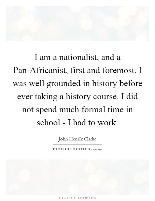 I am a nationalist, and a Pan-Africanist, first and foremost. I was well grounded in history before ever taking a history course. I did not spend much formal time in school - I had to work Picture Quote #1