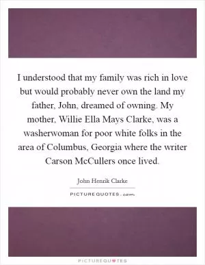 I understood that my family was rich in love but would probably never own the land my father, John, dreamed of owning. My mother, Willie Ella Mays Clarke, was a washerwoman for poor white folks in the area of Columbus, Georgia where the writer Carson McCullers once lived Picture Quote #1
