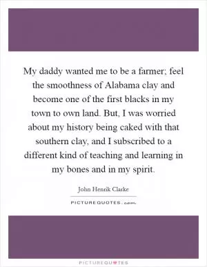 My daddy wanted me to be a farmer; feel the smoothness of Alabama clay and become one of the first blacks in my town to own land. But, I was worried about my history being caked with that southern clay, and I subscribed to a different kind of teaching and learning in my bones and in my spirit Picture Quote #1