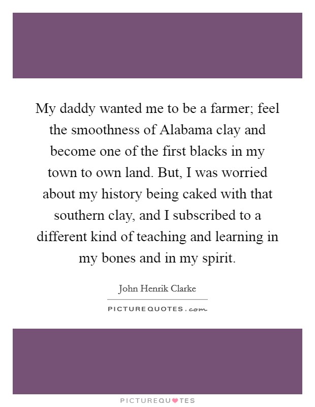 My daddy wanted me to be a farmer; feel the smoothness of Alabama clay and become one of the first blacks in my town to own land. But, I was worried about my history being caked with that southern clay, and I subscribed to a different kind of teaching and learning in my bones and in my spirit Picture Quote #1