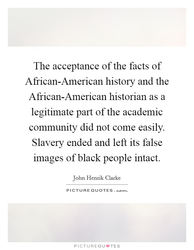 The acceptance of the facts of African-American history and the African-American historian as a legitimate part of the academic community did not come easily. Slavery ended and left its false images of black people intact Picture Quote #1