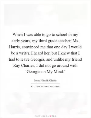 When I was able to go to school in my early years, my third grade teacher, Ms. Harris, convinced me that one day I would be a writer. I heard her, but I knew that I had to leave Georgia, and unlike my friend Ray Charles, I did not go around with ‘Georgia on My Mind.’ Picture Quote #1