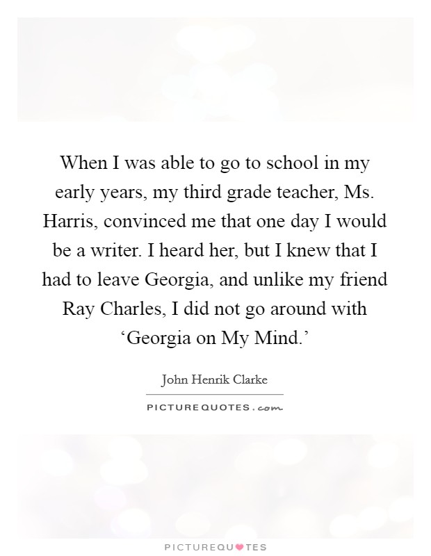 When I was able to go to school in my early years, my third grade teacher, Ms. Harris, convinced me that one day I would be a writer. I heard her, but I knew that I had to leave Georgia, and unlike my friend Ray Charles, I did not go around with ‘Georgia on My Mind.' Picture Quote #1