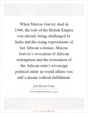 When Marcus Garvey died in 1940, the role of the British Empire was already being challenged by India and the rising expectations of her African colonies. Marcus Garvey’s avocation of African redemption and the restoration of the African state’s sovereign political entity in world affairs was still a dream without fulfillment Picture Quote #1