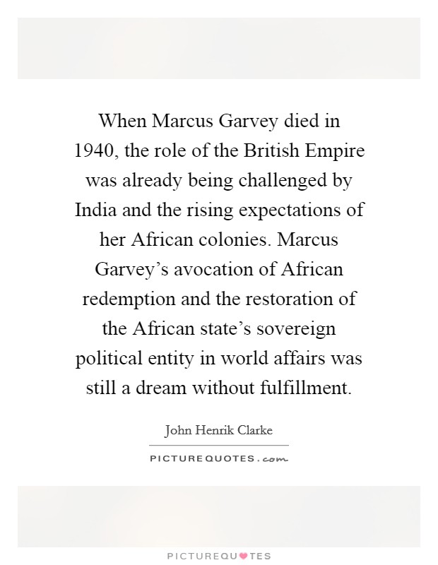 When Marcus Garvey died in 1940, the role of the British Empire was already being challenged by India and the rising expectations of her African colonies. Marcus Garvey's avocation of African redemption and the restoration of the African state's sovereign political entity in world affairs was still a dream without fulfillment Picture Quote #1