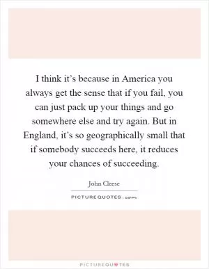I think it’s because in America you always get the sense that if you fail, you can just pack up your things and go somewhere else and try again. But in England, it’s so geographically small that if somebody succeeds here, it reduces your chances of succeeding Picture Quote #1