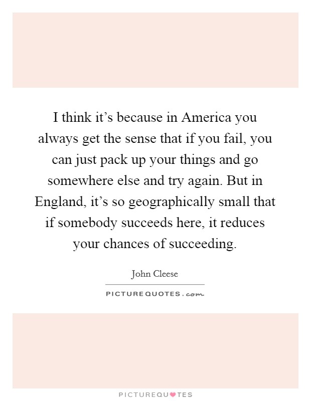 I think it's because in America you always get the sense that if you fail, you can just pack up your things and go somewhere else and try again. But in England, it's so geographically small that if somebody succeeds here, it reduces your chances of succeeding Picture Quote #1