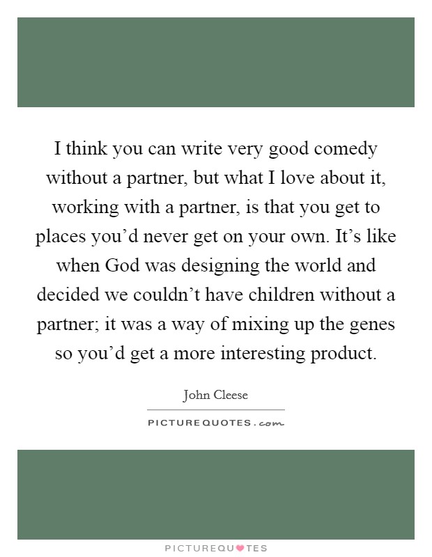 I think you can write very good comedy without a partner, but what I love about it, working with a partner, is that you get to places you'd never get on your own. It's like when God was designing the world and decided we couldn't have children without a partner; it was a way of mixing up the genes so you'd get a more interesting product Picture Quote #1