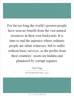For far too long the world’s poorest people have seen no benefit from the vast natural resources in their own backyards. It is time to end the injustice where ordinary people are silent witnesses, left to suffer without basic services, as the profits from their countries’ assets are hidden and plundered by corrupt regimes Picture Quote #1