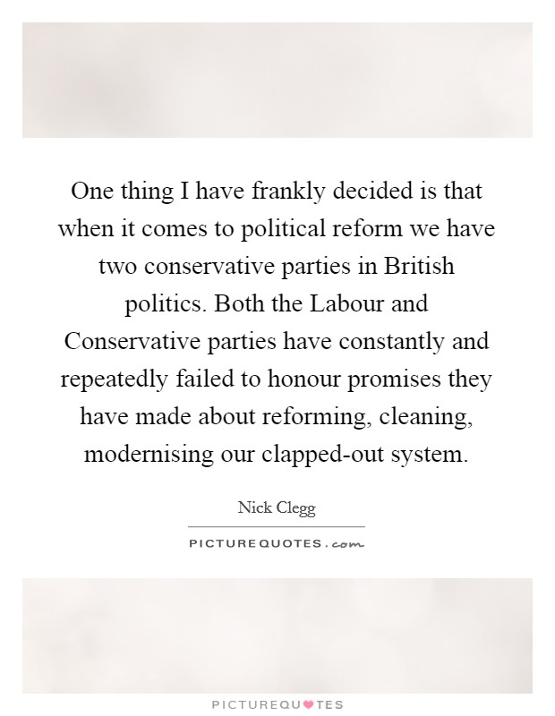 One thing I have frankly decided is that when it comes to political reform we have two conservative parties in British politics. Both the Labour and Conservative parties have constantly and repeatedly failed to honour promises they have made about reforming, cleaning, modernising our clapped-out system Picture Quote #1