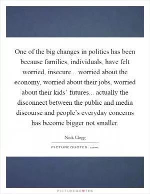 One of the big changes in politics has been because families, individuals, have felt worried, insecure... worried about the economy, worried about their jobs, worried about their kids’ futures... actually the disconnect between the public and media discourse and people’s everyday concerns has become bigger not smaller Picture Quote #1