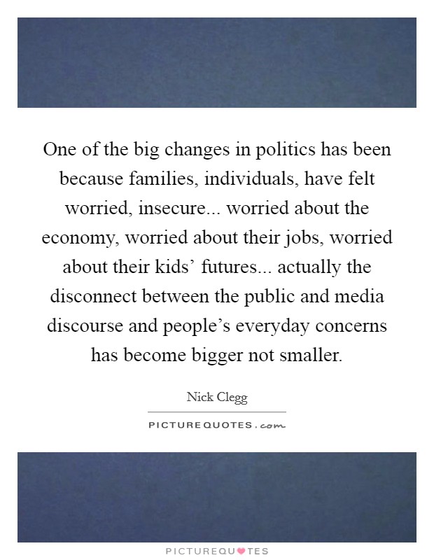 One of the big changes in politics has been because families, individuals, have felt worried, insecure... worried about the economy, worried about their jobs, worried about their kids' futures... actually the disconnect between the public and media discourse and people's everyday concerns has become bigger not smaller Picture Quote #1
