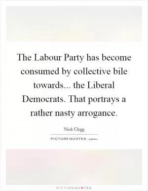 The Labour Party has become consumed by collective bile towards... the Liberal Democrats. That portrays a rather nasty arrogance Picture Quote #1
