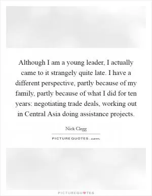 Although I am a young leader, I actually came to it strangely quite late. I have a different perspective, partly because of my family, partly because of what I did for ten years: negotiating trade deals, working out in Central Asia doing assistance projects Picture Quote #1