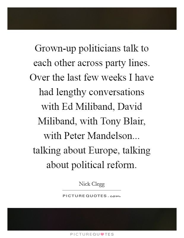 Grown-up politicians talk to each other across party lines. Over the last few weeks I have had lengthy conversations with Ed Miliband, David Miliband, with Tony Blair, with Peter Mandelson... talking about Europe, talking about political reform Picture Quote #1