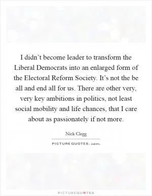 I didn’t become leader to transform the Liberal Democrats into an enlarged form of the Electoral Reform Society. It’s not the be all and end all for us. There are other very, very key ambitions in politics, not least social mobility and life chances, that I care about as passionately if not more Picture Quote #1