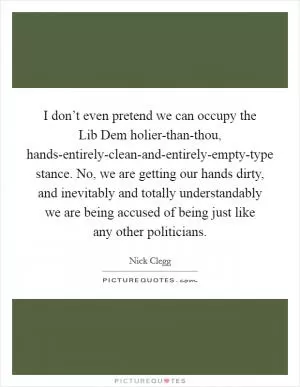 I don’t even pretend we can occupy the Lib Dem holier-than-thou, hands-entirely-clean-and-entirely-empty-type stance. No, we are getting our hands dirty, and inevitably and totally understandably we are being accused of being just like any other politicians Picture Quote #1
