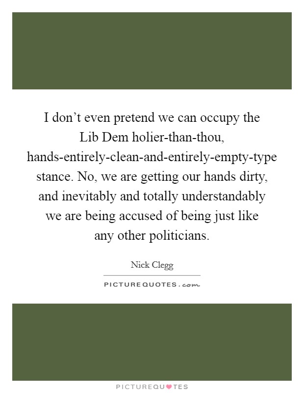 I don't even pretend we can occupy the Lib Dem holier-than-thou, hands-entirely-clean-and-entirely-empty-type stance. No, we are getting our hands dirty, and inevitably and totally understandably we are being accused of being just like any other politicians Picture Quote #1