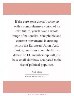 If the euro zone doesn’t come up with a comprehensive vision of its own future, you’ll have a whole range of nationalist, xenophobic and extreme movements increasing across the European Union. And, frankly, questions about the British debate on EU membership will just be a small sideshow compared to the rise of political populism Picture Quote #1