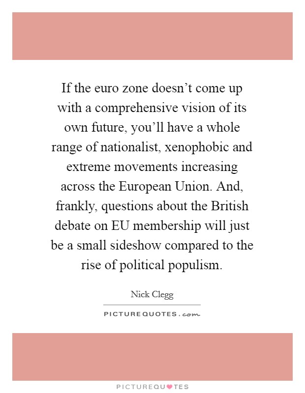 If the euro zone doesn't come up with a comprehensive vision of its own future, you'll have a whole range of nationalist, xenophobic and extreme movements increasing across the European Union. And, frankly, questions about the British debate on EU membership will just be a small sideshow compared to the rise of political populism Picture Quote #1