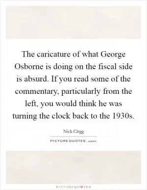 The caricature of what George Osborne is doing on the fiscal side is absurd. If you read some of the commentary, particularly from the left, you would think he was turning the clock back to the 1930s Picture Quote #1