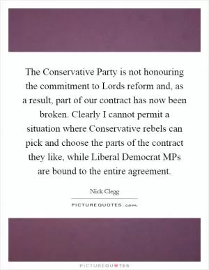 The Conservative Party is not honouring the commitment to Lords reform and, as a result, part of our contract has now been broken. Clearly I cannot permit a situation where Conservative rebels can pick and choose the parts of the contract they like, while Liberal Democrat MPs are bound to the entire agreement Picture Quote #1