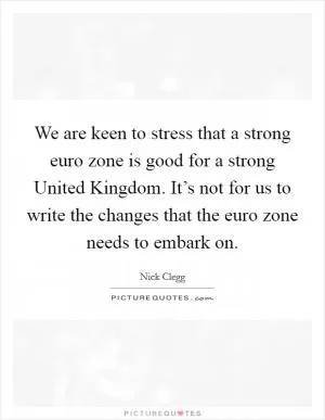 We are keen to stress that a strong euro zone is good for a strong United Kingdom. It’s not for us to write the changes that the euro zone needs to embark on Picture Quote #1