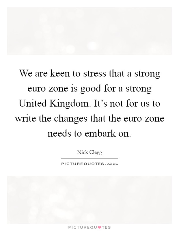 We are keen to stress that a strong euro zone is good for a strong United Kingdom. It's not for us to write the changes that the euro zone needs to embark on Picture Quote #1
