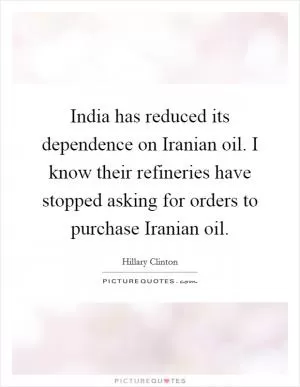 India has reduced its dependence on Iranian oil. I know their refineries have stopped asking for orders to purchase Iranian oil Picture Quote #1