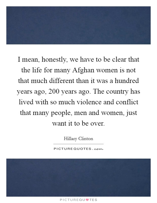 I mean, honestly, we have to be clear that the life for many Afghan women is not that much different than it was a hundred years ago, 200 years ago. The country has lived with so much violence and conflict that many people, men and women, just want it to be over Picture Quote #1