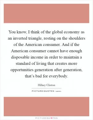 You know, I think of the global economy as an inverted triangle, resting on the shoulders of the American consumer. And if the American consumer cannot have enough disposable income in order to maintain a standard of living that creates more opportunities generation after generation, that’s bad for everybody Picture Quote #1