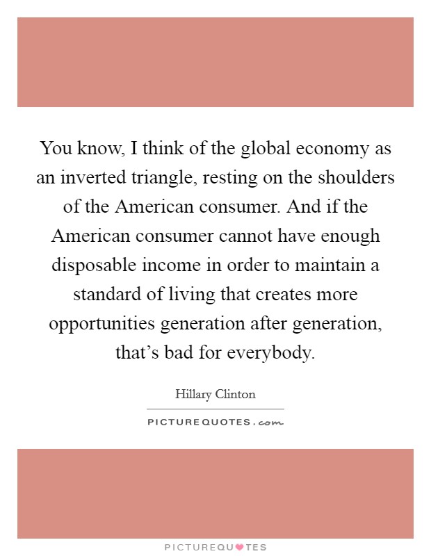 You know, I think of the global economy as an inverted triangle, resting on the shoulders of the American consumer. And if the American consumer cannot have enough disposable income in order to maintain a standard of living that creates more opportunities generation after generation, that's bad for everybody Picture Quote #1