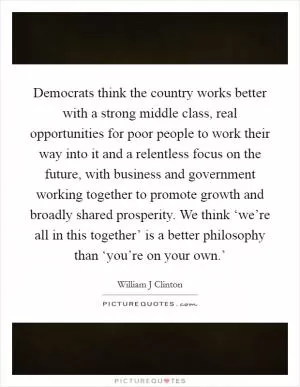 Democrats think the country works better with a strong middle class, real opportunities for poor people to work their way into it and a relentless focus on the future, with business and government working together to promote growth and broadly shared prosperity. We think ‘we’re all in this together’ is a better philosophy than ‘you’re on your own.’ Picture Quote #1