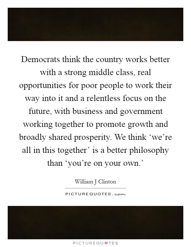 Democrats think the country works better with a strong middle class, real opportunities for poor people to work their way into it and a relentless focus on the future, with business and government working together to promote growth and broadly shared prosperity. We think ‘we're all in this together' is a better philosophy than ‘you're on your own.' Picture Quote #1