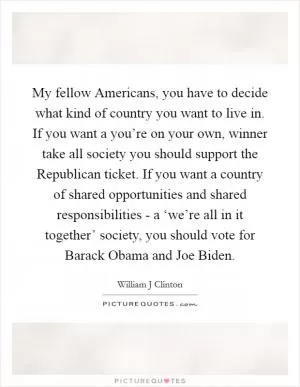 My fellow Americans, you have to decide what kind of country you want to live in. If you want a you’re on your own, winner take all society you should support the Republican ticket. If you want a country of shared opportunities and shared responsibilities - a ‘we’re all in it together’ society, you should vote for Barack Obama and Joe Biden Picture Quote #1