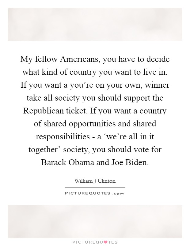 My fellow Americans, you have to decide what kind of country you want to live in. If you want a you're on your own, winner take all society you should support the Republican ticket. If you want a country of shared opportunities and shared responsibilities - a ‘we're all in it together' society, you should vote for Barack Obama and Joe Biden Picture Quote #1