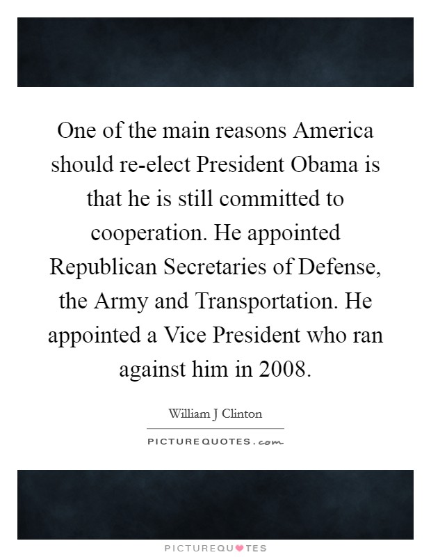 One of the main reasons America should re-elect President Obama is that he is still committed to cooperation. He appointed Republican Secretaries of Defense, the Army and Transportation. He appointed a Vice President who ran against him in 2008 Picture Quote #1