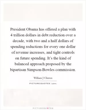 President Obama has offered a plan with 4 trillion dollars in debt reduction over a decade, with two and a half dollars of spending reductions for every one dollar of revenue increases, and tight controls on future spending. It’s the kind of balanced approach proposed by the bipartisan Simpson-Bowles commission Picture Quote #1