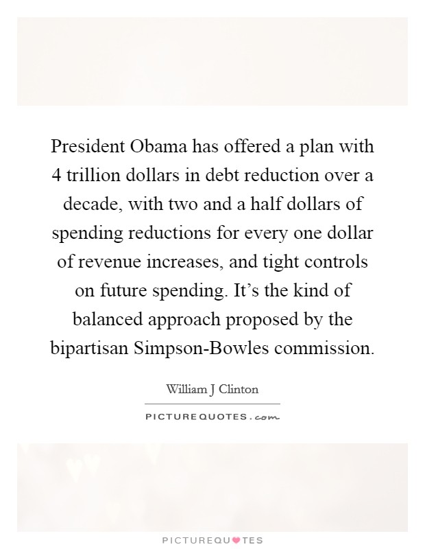 President Obama has offered a plan with 4 trillion dollars in debt reduction over a decade, with two and a half dollars of spending reductions for every one dollar of revenue increases, and tight controls on future spending. It's the kind of balanced approach proposed by the bipartisan Simpson-Bowles commission Picture Quote #1